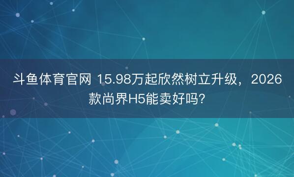 斗鱼体育官网 15.98万起欣然树立升级，2026款尚界H5能卖好吗？